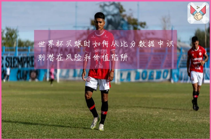 世界杯买球时如何从比分数据中识别潜在风险和价值陷阱
