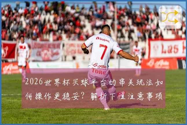 2026世界杯买球平台的串关玩法如何操作更稳妥？解析下注注意事项与推荐策略