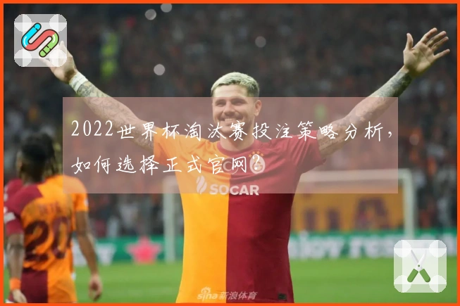 2022世界杯淘汰赛投注策略分析，如何选择正式官网？