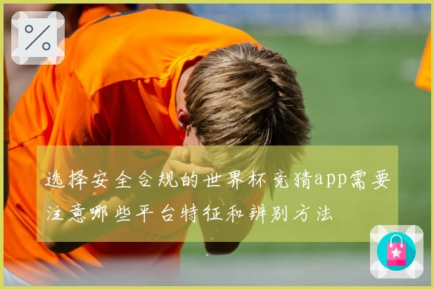 选择安全合规的世界杯竞猜app需要注意哪些平台特征和辨别方法