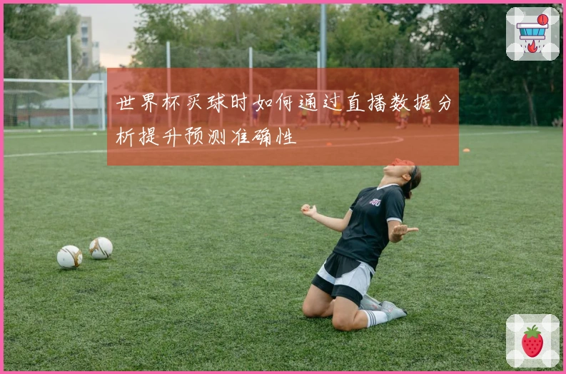 世界杯买球时如何通过直播数据分析提升预测准确性